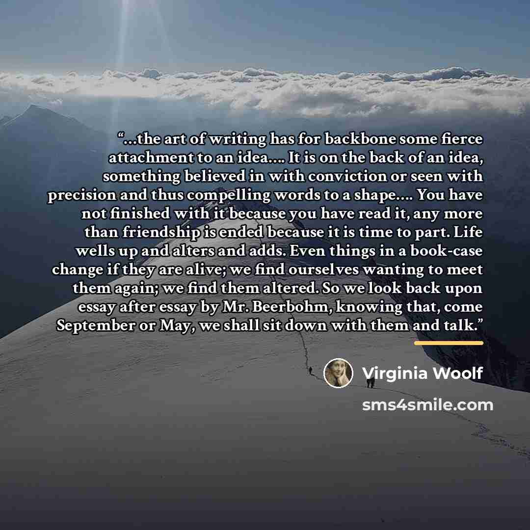 “…the art of writing has for backbone some fierce attachment to an idea…. It is on the back of an idea, something believed in with conviction or seen with precision and thus compelling words to a shape…. You have not finished with it because you have read it, any more than friendship is ended…” quote by Virginia Woolf