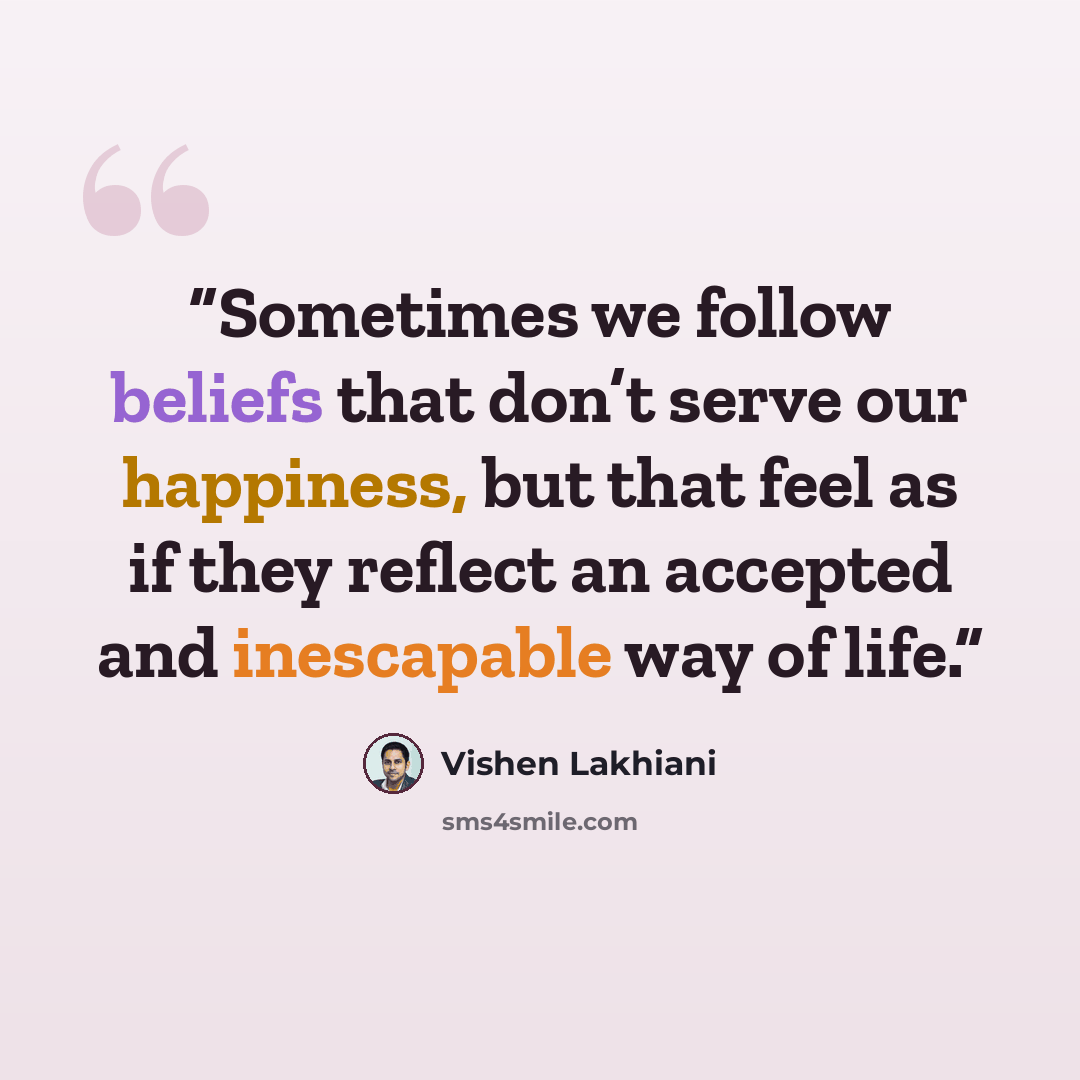“Sometimes we follow beliefs that don’t serve our happiness, but that feel as if they reflect an accepted and inescapable way of life.” quote by Vishen Lakhiani