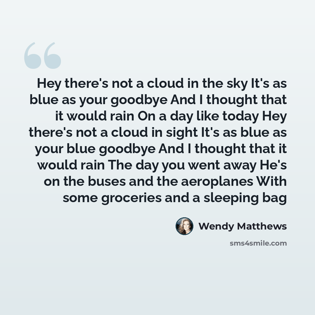 “Hey there's not a cloud in the sky It's as blue as your goodbye And I thought that it would rain On a day like today Hey there's not a cloud in sight It's as blue as your blue goodbye And I thought that it would rain The day you went away He's on the buses and the aeroplanes With some groceries…” quote by Wendy Matthews