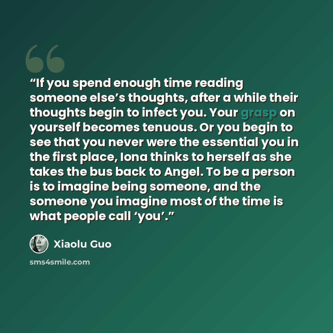 “If you spend enough time reading someone else’s thoughts, after a while their thoughts begin to infect you. Your grasp on yourself becomes tenuous. Or you begin to see that you never were the essential you in the first place, Iona thinks to herself as she takes the bus back to Angel. To be a…” quote by Xiaolu Guo