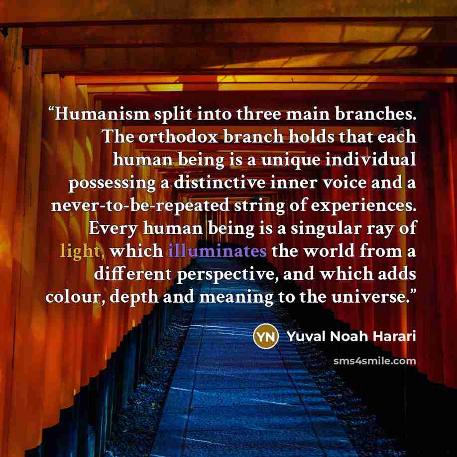 “Humanism split into three main branches. The orthodox branch holds that each human being is a unique individual possessing a distinctive inner voice and a never-to-be-repeated string of experiences. Every human being is a singular ray of light, which illuminates the world from a different…” quote by Yuval Noah Harari