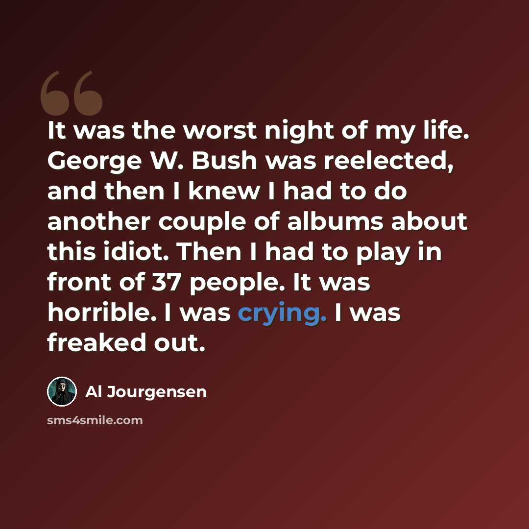 “It was the worst night of my life. George W. Bush was reelected, and then I knew I had to do another couple of albums about this idiot. Then I had to play in front of 37 people. It was horrible. I was crying. I was freaked out.” quote by Al Jourgensen