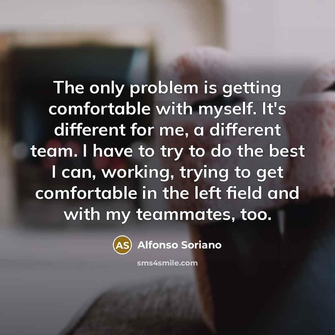 “The only problem is getting comfortable with myself. It's different for me, a different team. I have to try to do the best I can, working, trying to get comfortable in the left field and with my teammates, too.” quote by Alfonso Soriano