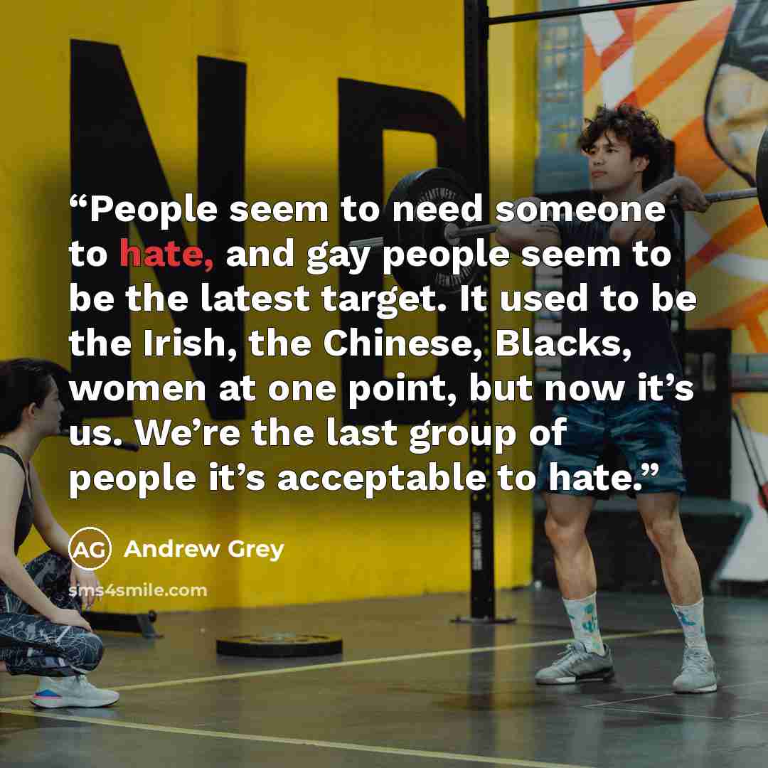 “People seem to need someone to hate, and gay people seem to be the latest target. It used to be the Irish, the Chinese, Blacks, women at one point, but now it’s us. We’re the last group of people it’s acceptable to hate.” quote by Andrew Grey