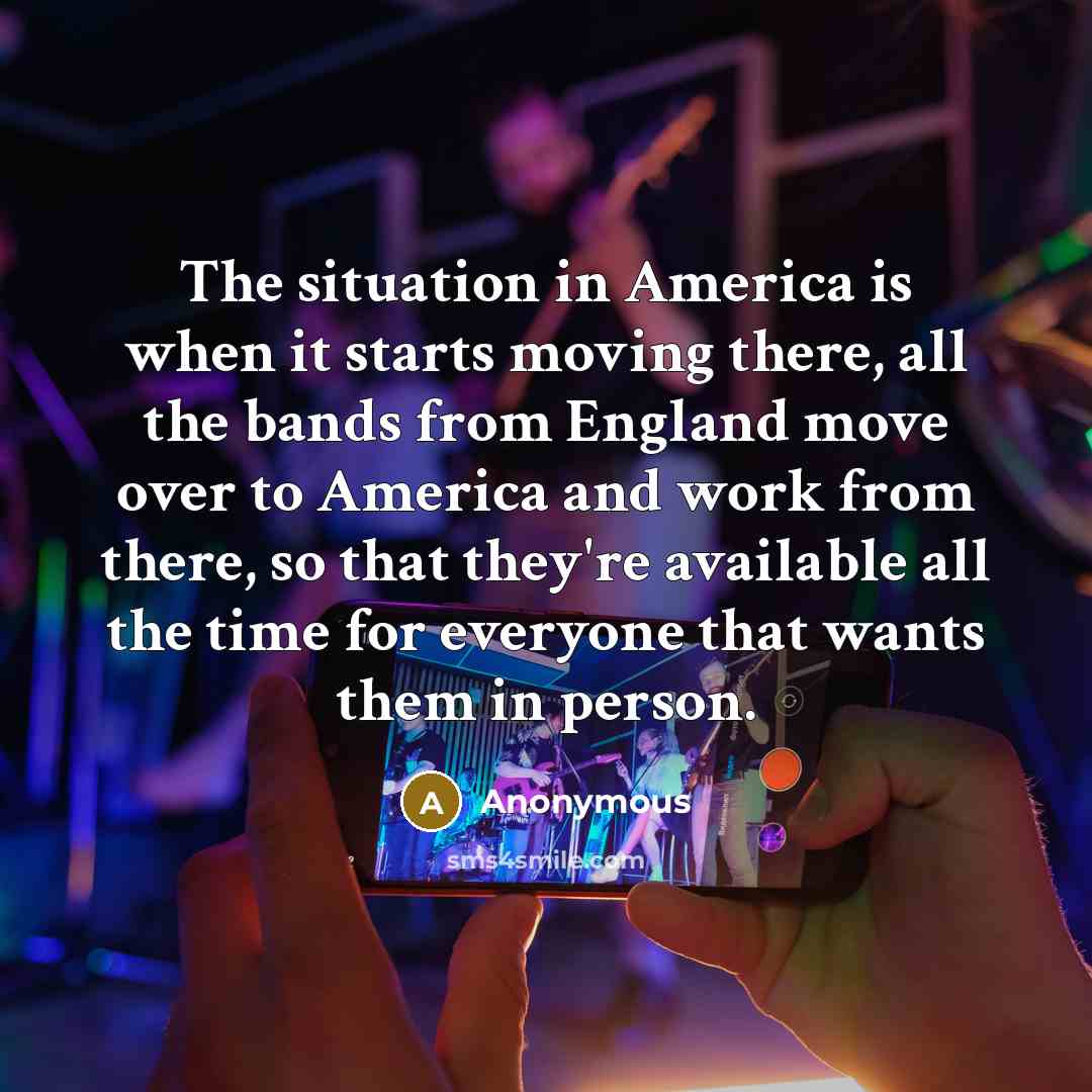 “The situation in America is when it starts moving there, all the bands from England move over to America and work from there, so that they're available all the time for everyone that wants them in person.” quote by Anonymous