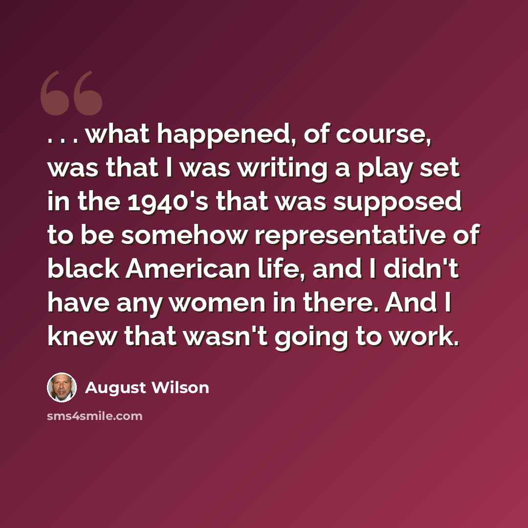 “. . . what happened, of course, was that I was writing a play set in the 1940's that was supposed to be somehow representative of black American life, and I didn't have any women in there. And I knew that wasn't going to work.” quote by August Wilson