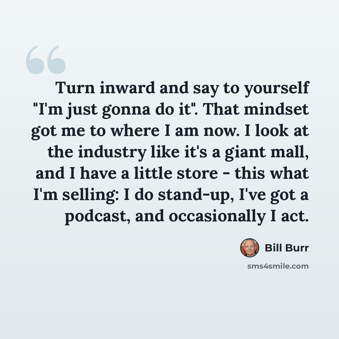 “Turn inward and say to yourself "I'm just gonna do it". That mindset got me to where I am now. I look at the industry like it's a giant mall, and I have a little store - this what I'm selling: I do stand-up, I've got a podcast, and occasionally I act.” quote by Bill Burr