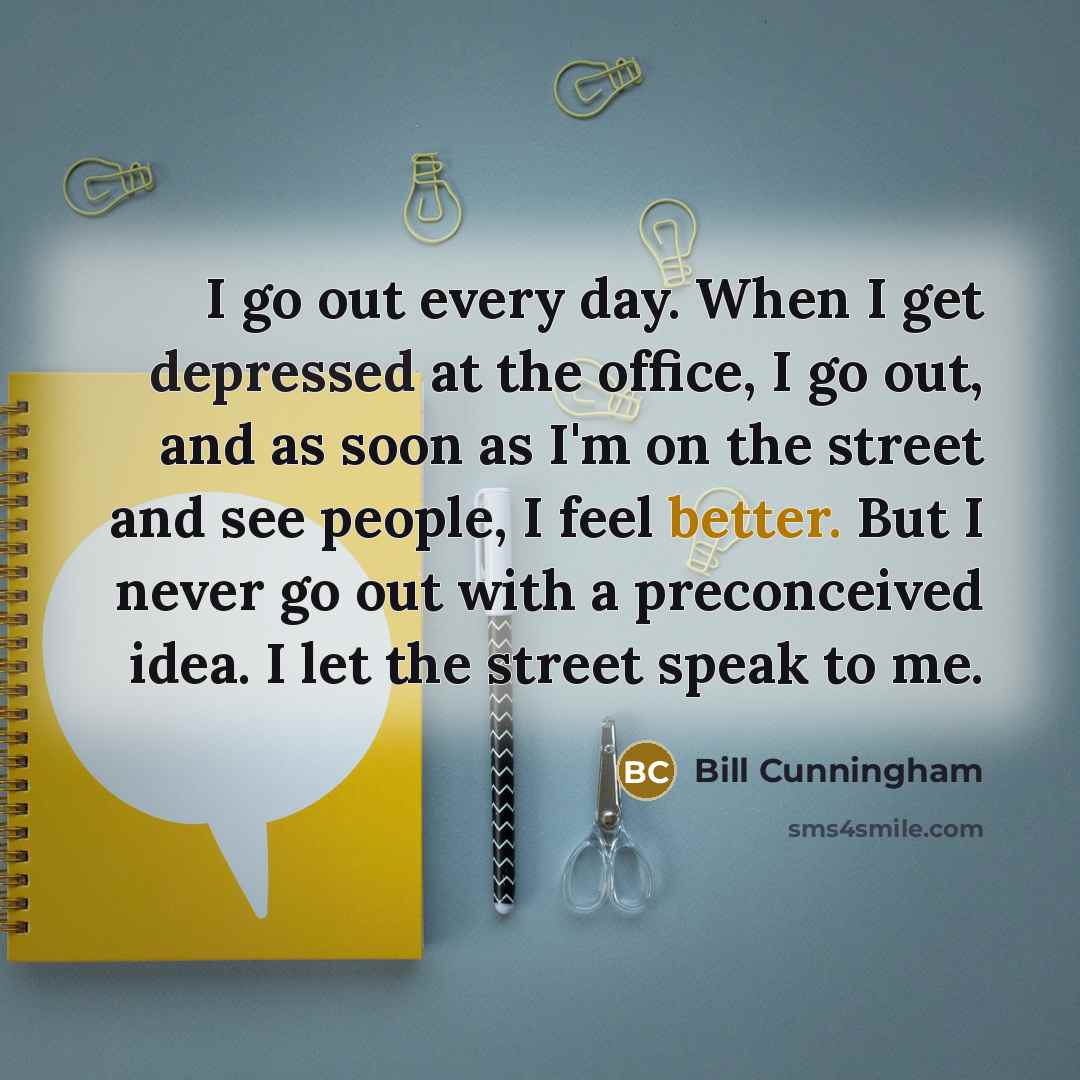“I go out every day. When I get depressed at the office, I go out, and as soon as I'm on the street and see people, I feel better. But I never go out with a preconceived idea. I let the street speak to me.” quote by Bill Cunningham