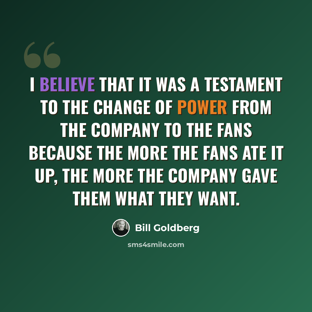 “I believe that it was a testament to the change of power from the company to the fans because the more the fans ate it up, the more the company gave them what they want.” quote by Bill Goldberg