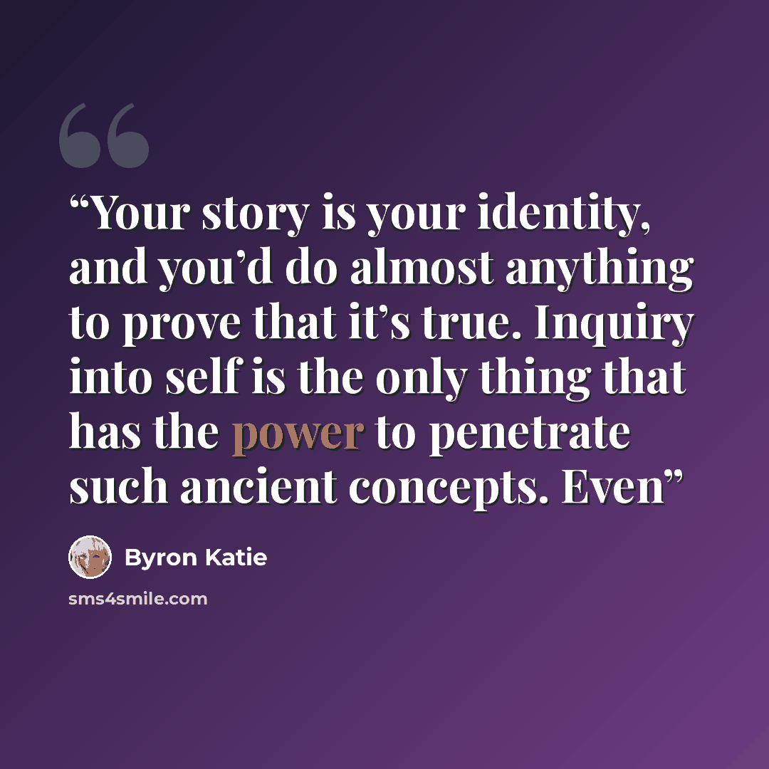 “Your story is your identity, and you’d do almost anything to prove that it’s true. Inquiry into self is the only thing that has the power to penetrate such ancient concepts. Even” quote by Byron Katie