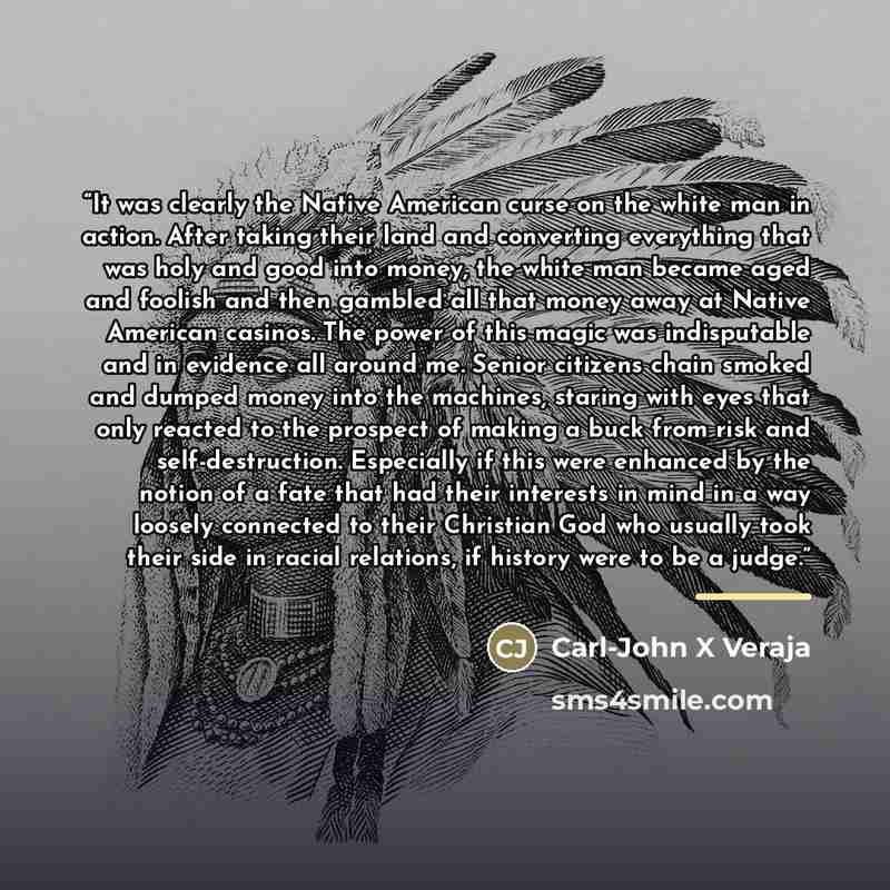“It was clearly the Native American curse on the white man in action. After taking their land and converting everything that was holy and good into money, the white man became aged and foolish and then gambled all that money away at Native American casinos. The power of this magic was indisputable…” quote by Carl-John X Veraja