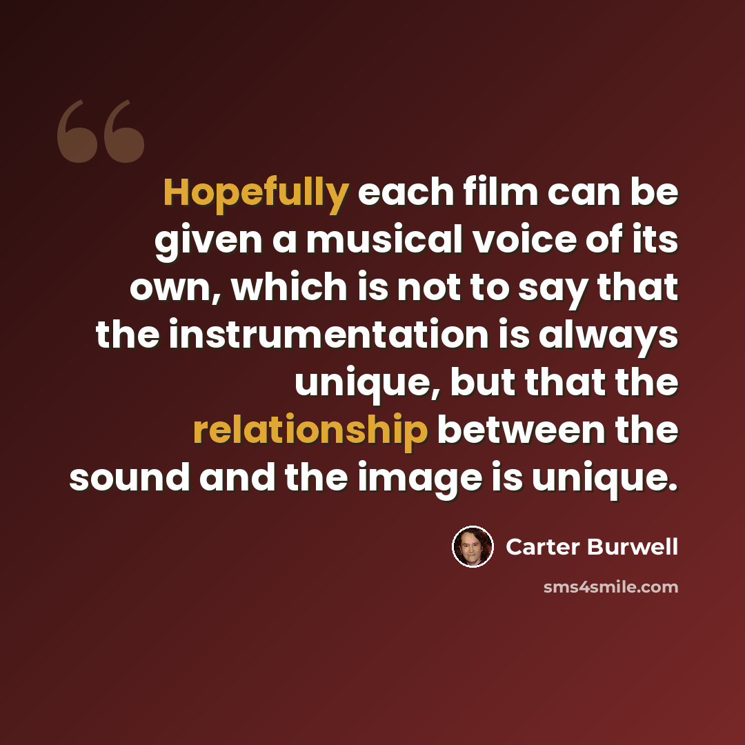 “Hopefully each film can be given a musical voice of its own, which is not to say that the instrumentation is always unique, but that the relationship between the sound and the image is unique.” quote by Carter Burwell