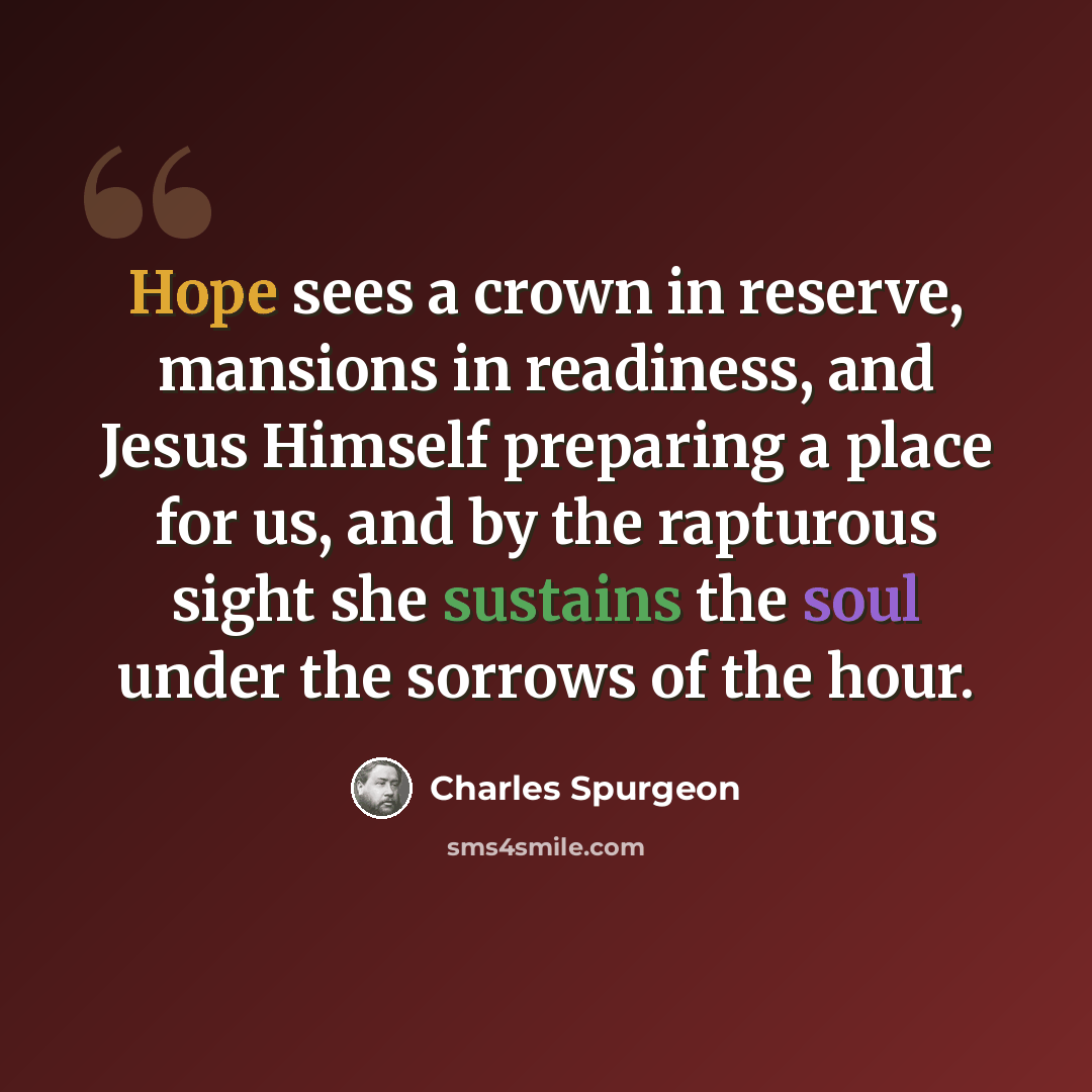 “Hope sees a crown in reserve, mansions in readiness, and Jesus Himself preparing a place for us, and by the rapturous sight she sustains the soul under the sorrows of the hour.” quote by Charles Spurgeon