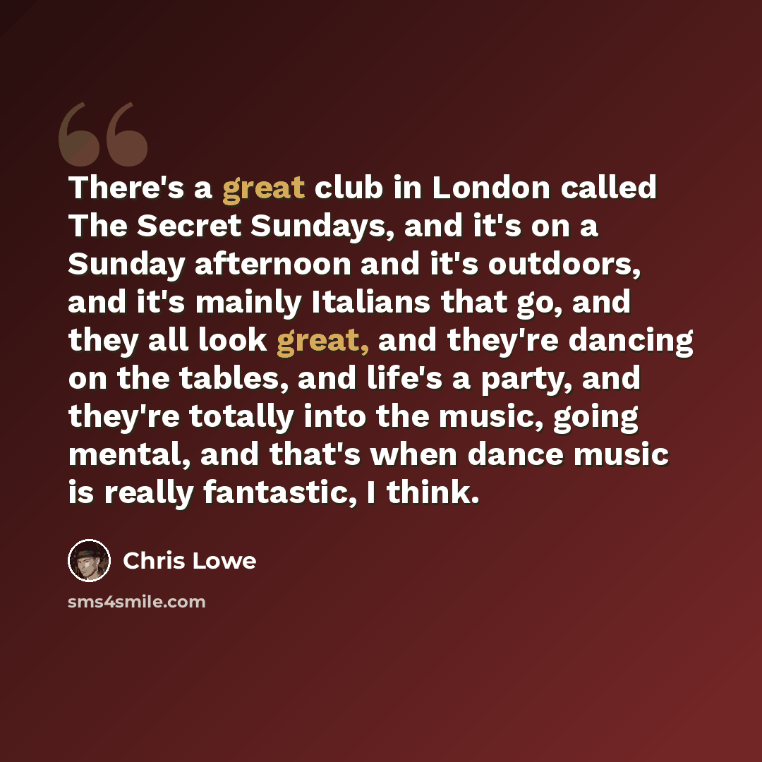 “There's a great club in London called The Secret Sundays, and it's on a Sunday afternoon and it's outdoors, and it's mainly Italians that go, and they all look great, and they're dancing on the tables, and life's a party, and they're totally into the music, going mental, and that's when dance…” quote by Chris Lowe
