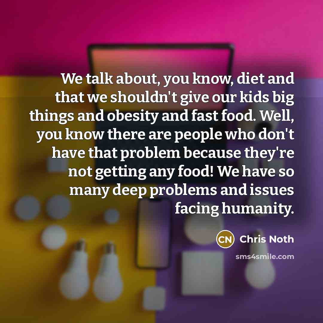 “We talk about, you know, diet and that we shouldn't give our kids big things and obesity and fast food. Well, you know there are people who don't have that problem because they're not getting any food! We have so many deep problems and issues facing humanity.” quote by Chris Noth