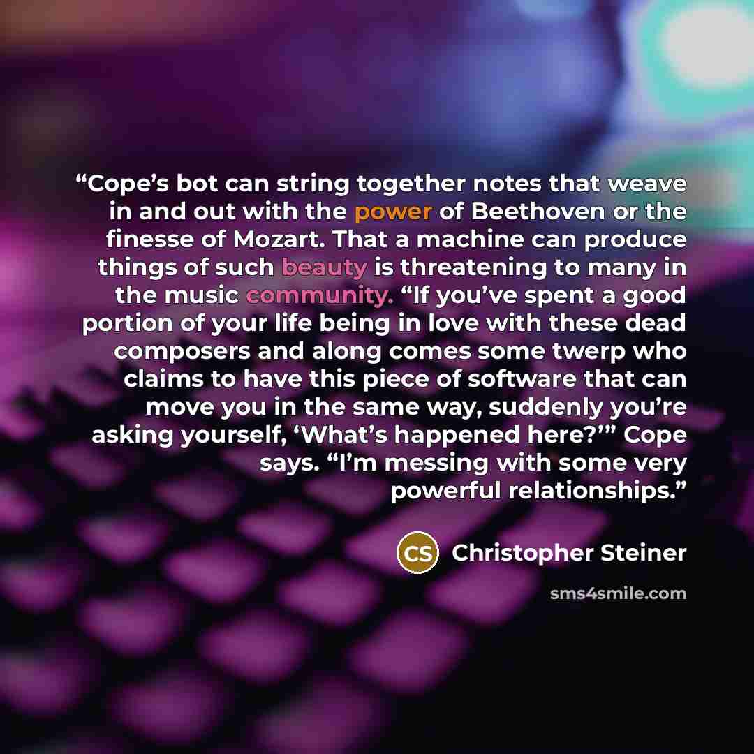 “Cope’s bot can string together notes that weave in and out with the power of Beethoven or the finesse of Mozart. That a machine can produce things of such beauty is threatening to many in the music community. “If you’ve spent a good portion of your life being in love with these dead composers and…” quote by Christopher Steiner