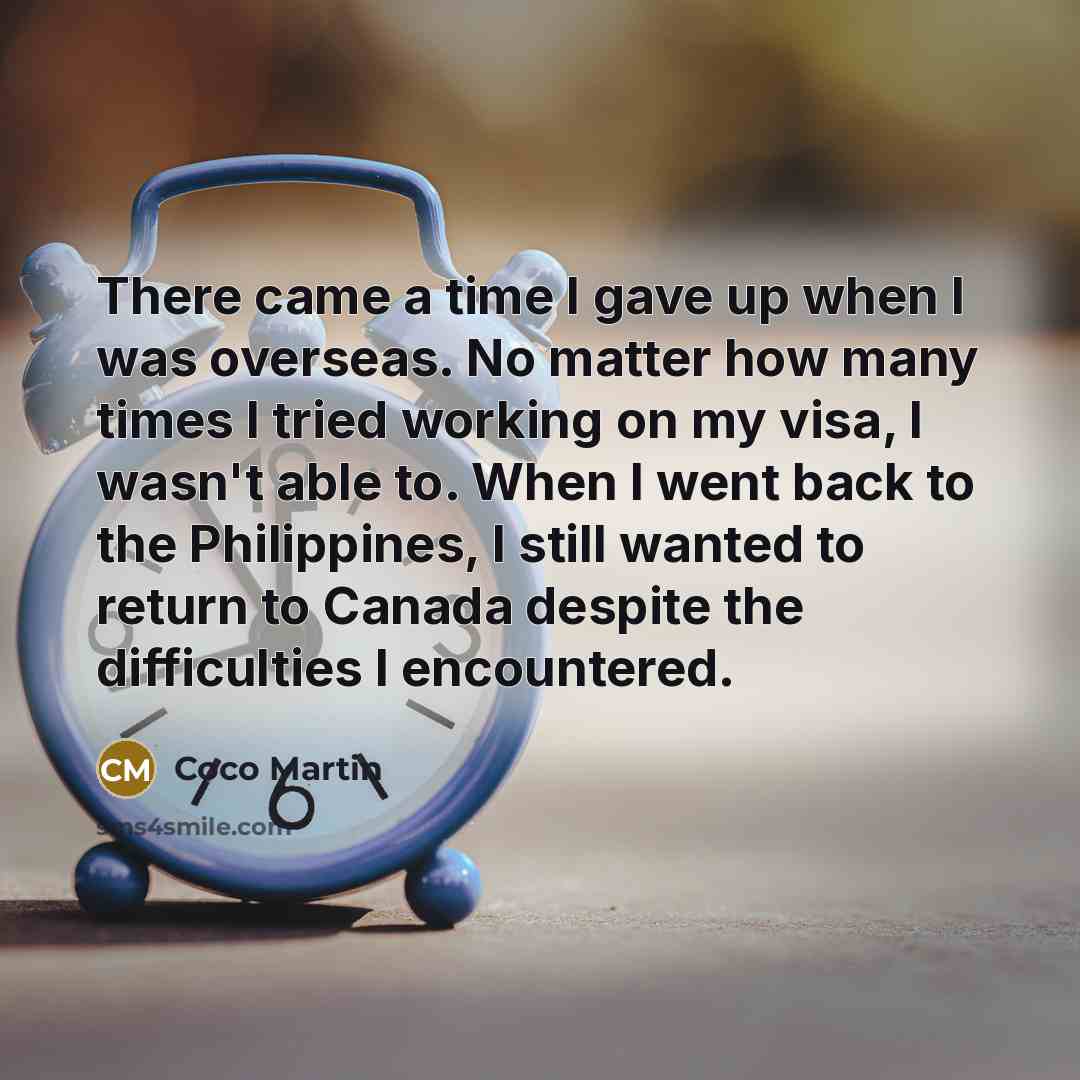 “There came a time I gave up when I was overseas. No matter how many times I tried working on my visa, I wasn't able to. When I went back to the Philippines, I still wanted to return to Canada despite the difficulties I encountered.” quote by Coco Martin