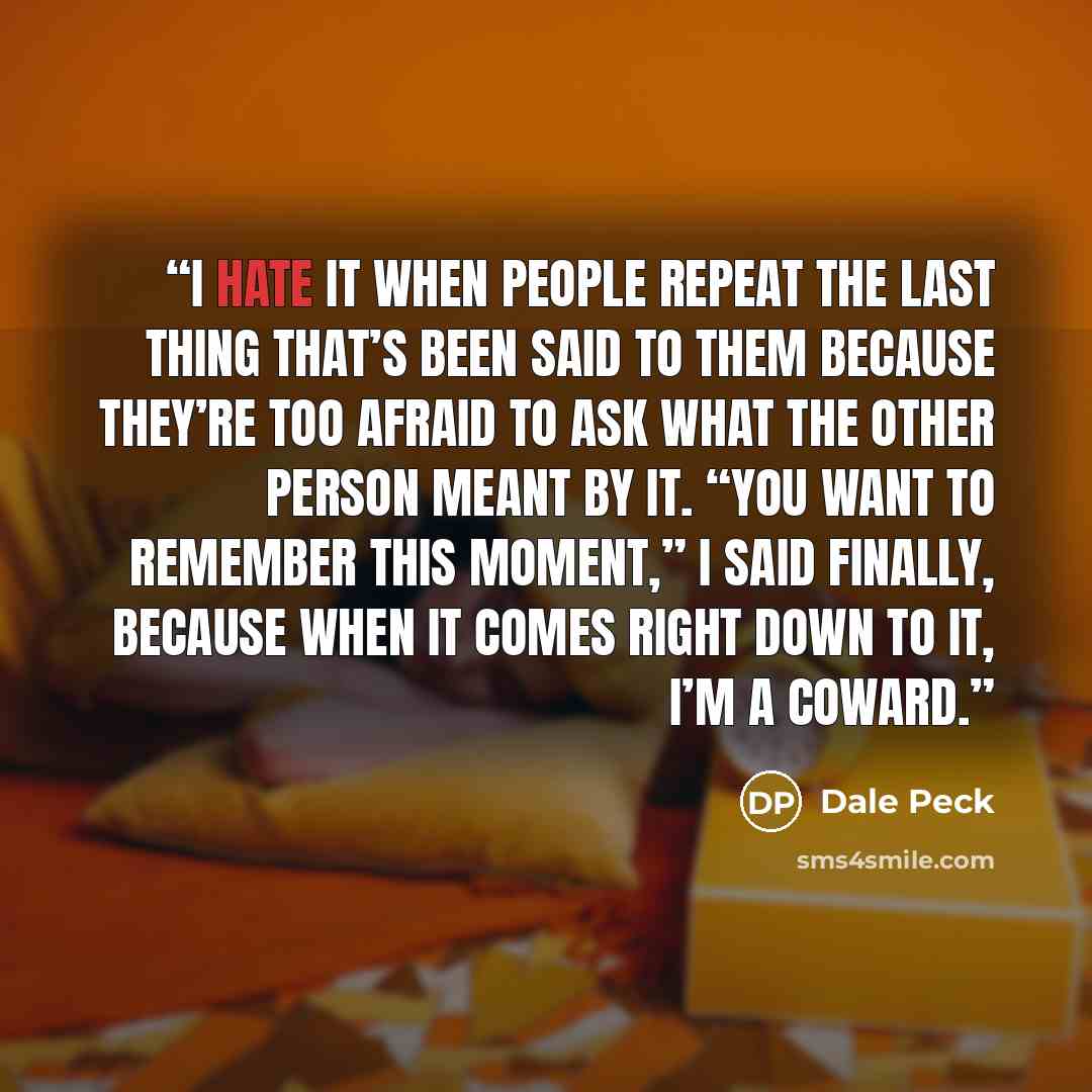 “I hate it when people repeat the last thing that’s been said to them because they’re too afraid to ask what the other person meant by it. “You want to remember this moment,” I said finally, because when it comes right down to it, I’m a coward.” quote by Dale Peck