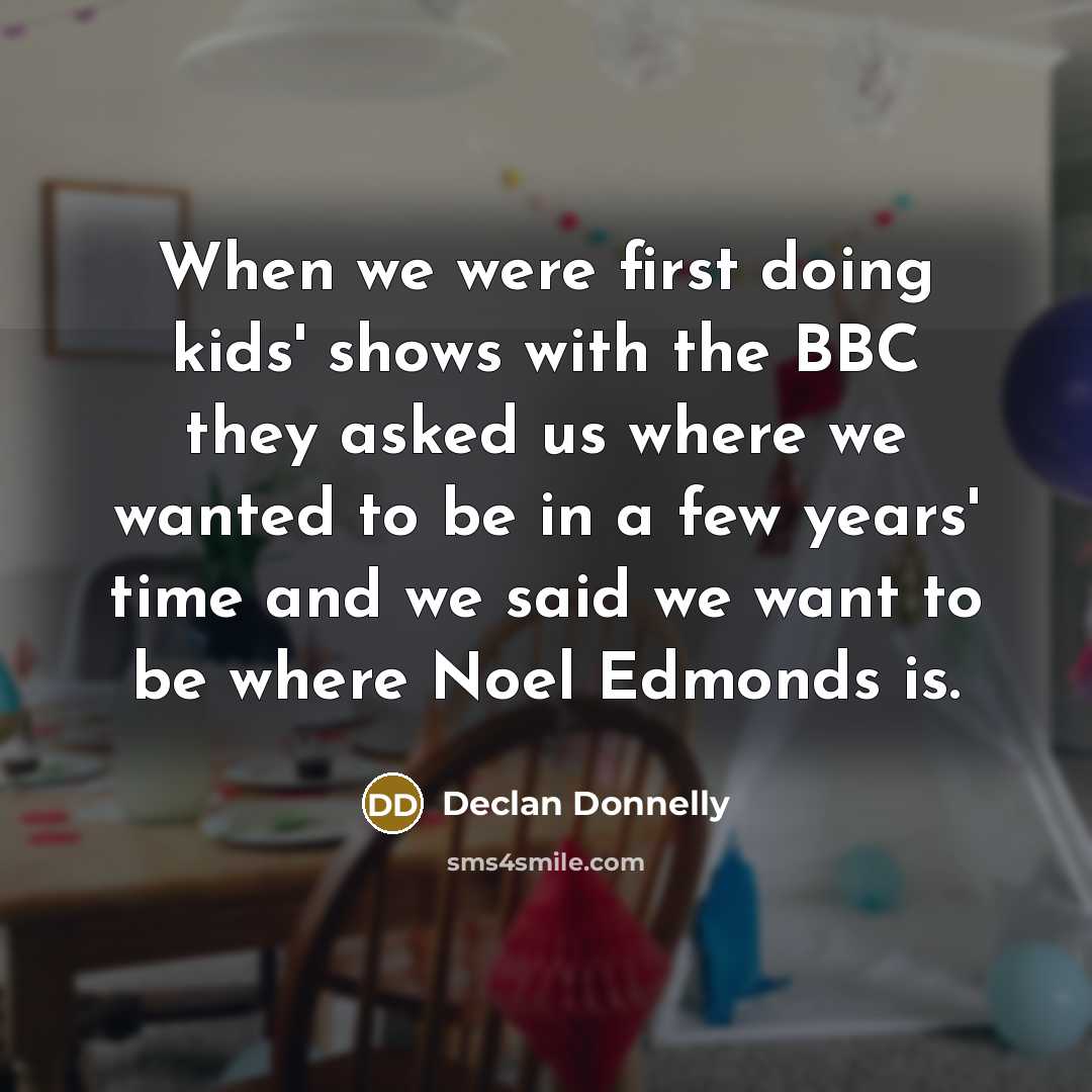 “When we were first doing kids' shows with the BBC they asked us where we wanted to be in a few years' time and we said we want to be where Noel Edmonds is.” quote by Declan Donnelly