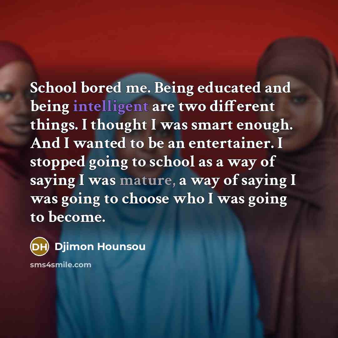 “School bored me. Being educated and being intelligent are two different things. I thought I was smart enough. And I wanted to be an entertainer. I stopped going to school as a way of saying I was mature, a way of saying I was going to choose who I was going to become.” quote by Djimon Hounsou