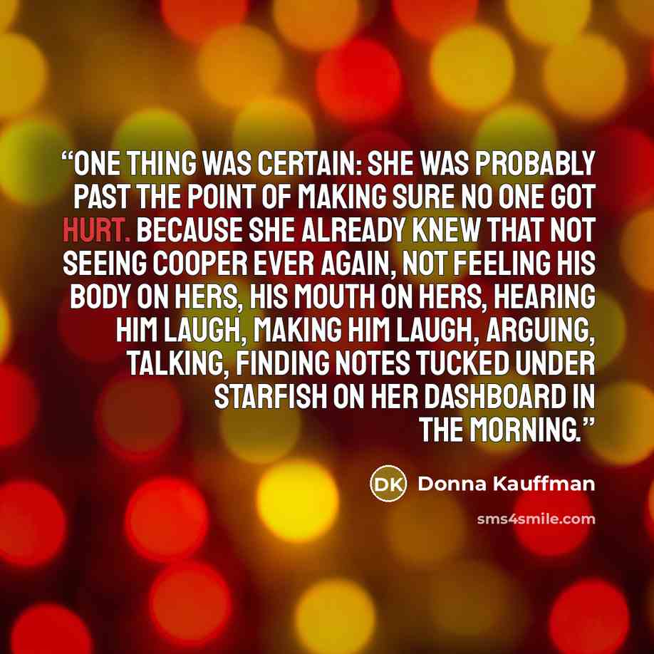 “One thing was certain: She was probably past the point of making sure no one got hurt. Because she already knew that not seeing Cooper ever again, not feeling his body on hers, his mouth on hers, hearing him laugh, making him laugh, arguing, talking, finding notes tucked under starfish on her…” quote by Donna Kauffman