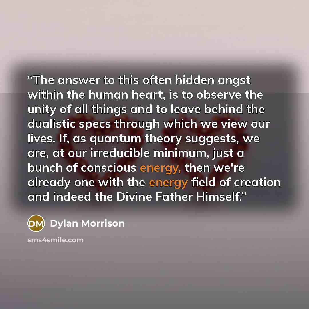 “The answer to this often hidden angst within the human heart, is to observe the unity of all things and to leave behind the dualistic specs through which we view our lives. If, as quantum theory suggests, we are, at our irreducible minimum, just a bunch of conscious energy, then we're already one…” quote by Dylan Morrison