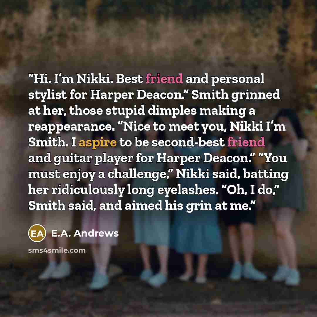 “Hi. I’m Nikki. Best friend and personal stylist for Harper Deacon.” Smith grinned at her, those stupid dimples making a reappearance. “Nice to meet you, Nikki I’m Smith. I aspire to be second-best friend and guitar player for Harper Deacon.” “You must enjoy a challenge,” Nikki said, batting her…” quote by E.A. Andrews
