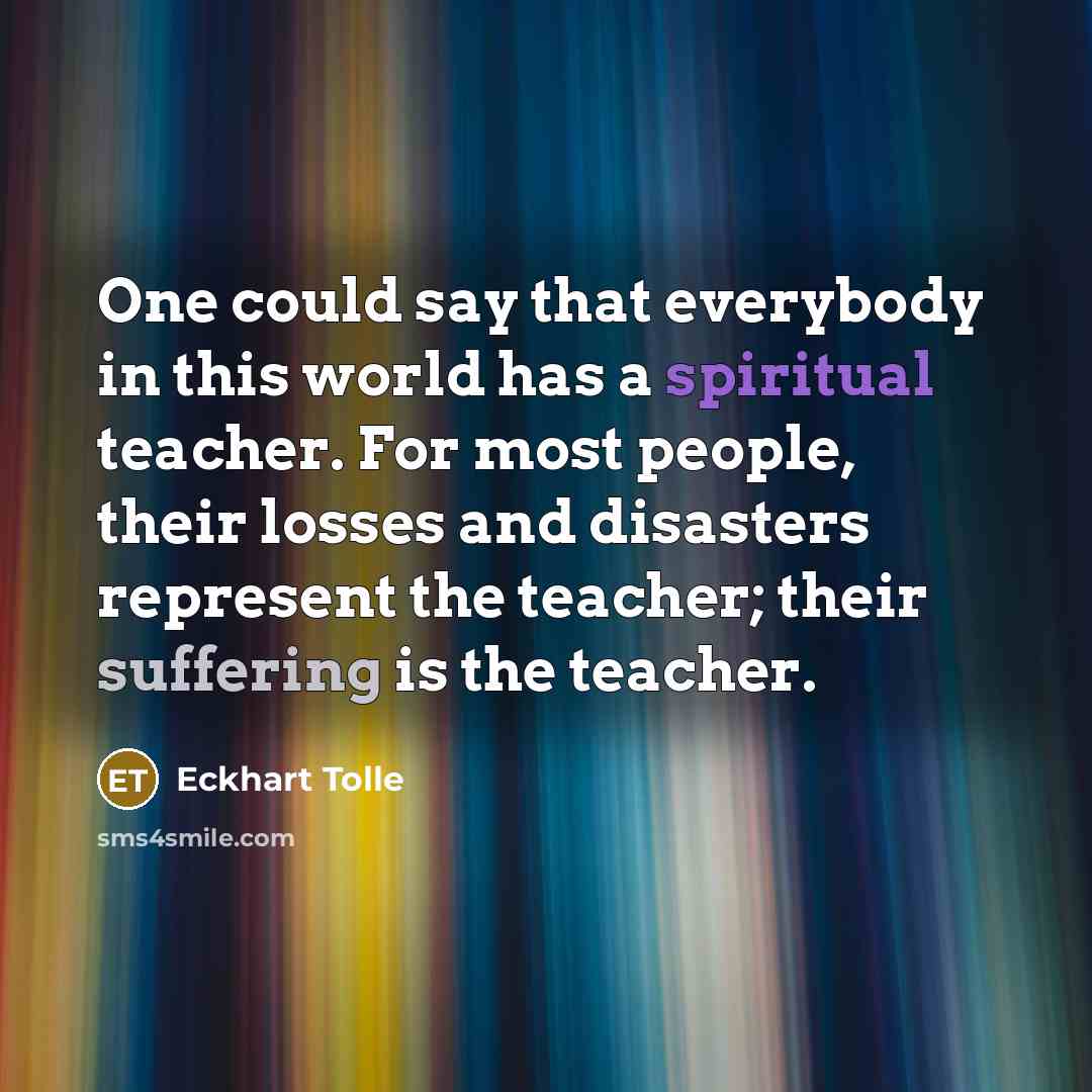 “One could say that everybody in this world has a spiritual teacher. For most people, their losses and disasters represent the teacher; their suffering is the teacher.” quote by Eckhart Tolle