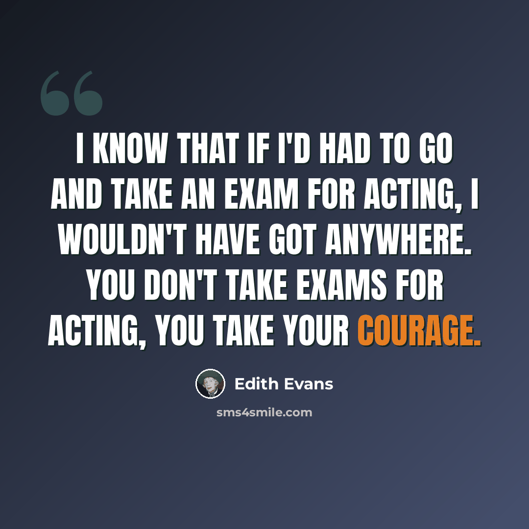 “I know that if I'd had to go and take an exam for acting, I wouldn't have got anywhere. You don't take exams for acting, you take your courage.” quote by Edith Evans