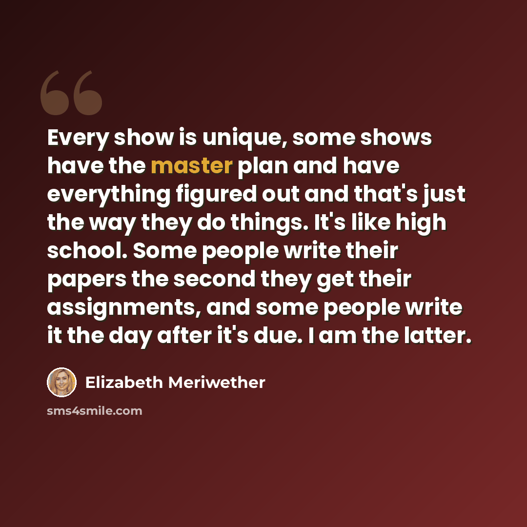“Every show is unique, some shows have the master plan and have everything figured out and that's just the way they do things. It's like high school. Some people write their papers the second they get their assignments, and some people write it the day after it's due. I am the latter.” quote by Elizabeth Meriwether