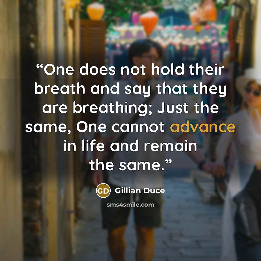 “One does not hold their breath and say that they are breathing; Just the same, One cannot advance in life and remain the same.” quote by Gillian Duce