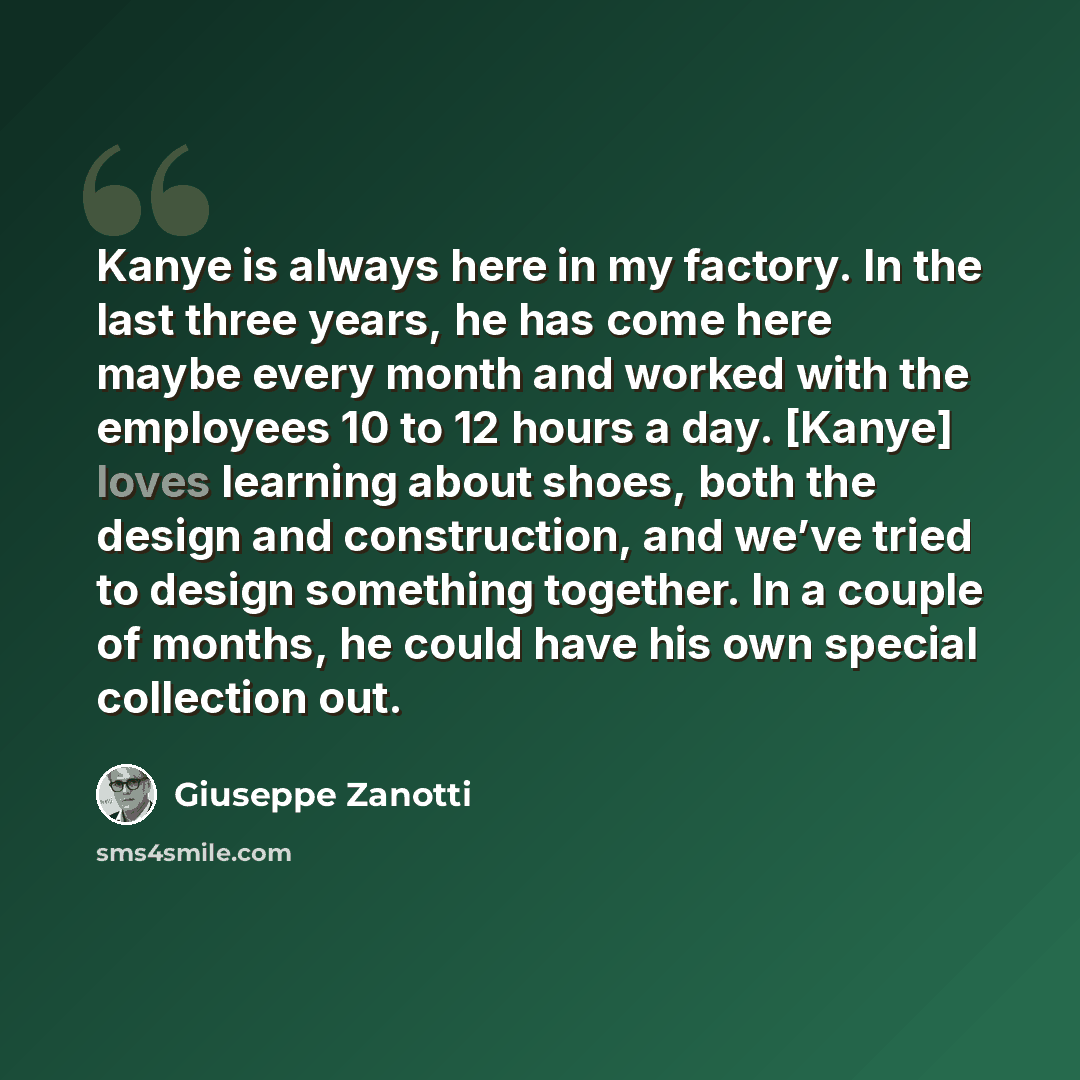“Kanye is always here in my factory. In the last three years, he has come here maybe every month and worked with the employees 10 to 12 hours a day. [Kanye] loves learning about shoes, both the design and construction, and we’ve tried to design something together. In a couple of months, he could…” quote by Giuseppe Zanotti