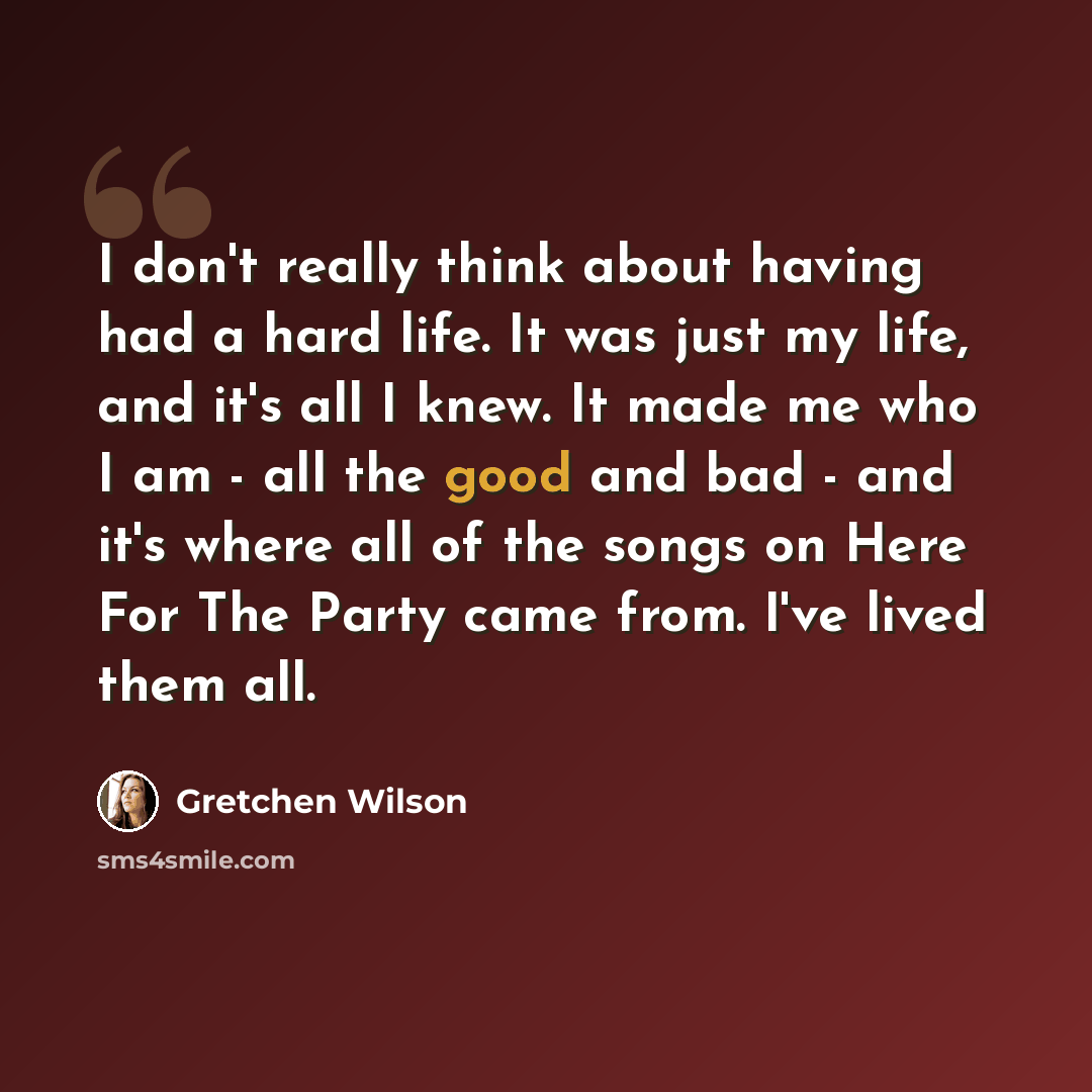 “I don't really think about having had a hard life. It was just my life, and it's all I knew. It made me who I am - all the good and bad - and it's where all of the songs on Here For The Party came from. I've lived them all.” quote by Gretchen Wilson