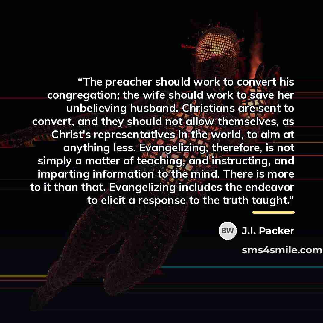 “The preacher should work to convert his congregation; the wife should work to save her unbelieving husband. Christians are sent to convert, and they should not allow themselves, as Christ's representatives in the world, to aim at anything less. Evangelizing, therefore, is not simply a matter of…” quote by J.I. Packer