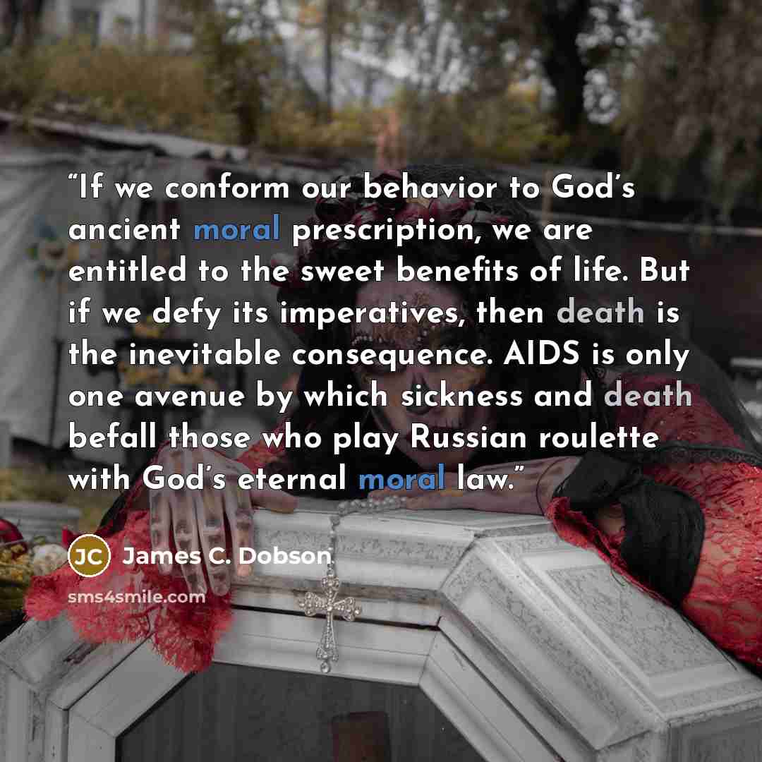 “If we conform our behavior to God’s ancient moral prescription, we are entitled to the sweet benefits of life. But if we defy its imperatives, then death is the inevitable consequence. AIDS is only one avenue by which sickness and death befall those who play Russian roulette with God’s eternal…” quote by James C. Dobson