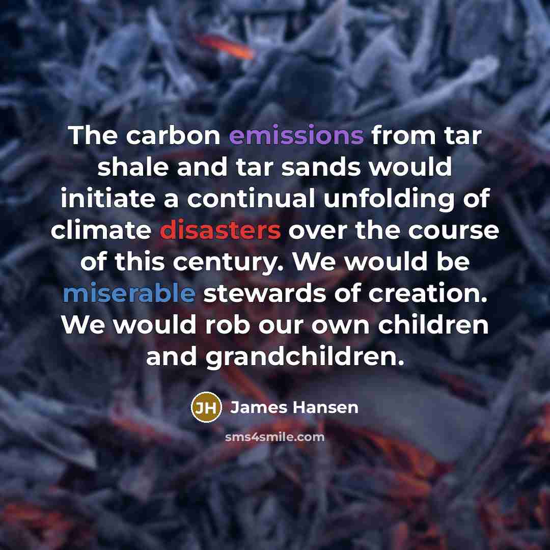 “The carbon emissions from tar shale and tar sands would initiate a continual unfolding of climate disasters over the course of this century. We would be miserable stewards of creation. We would rob our own children and grandchildren.” quote by James Hansen