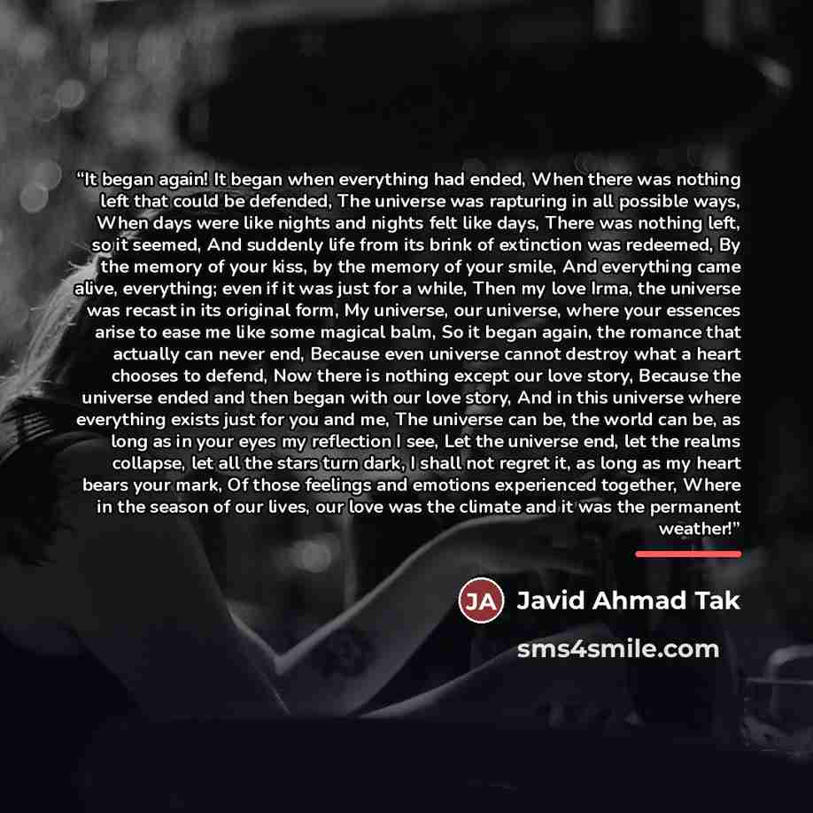 “It began again! It began when everything had ended, When there was nothing left that could be defended, The universe was rapturing in all possible ways, When days were like nights and nights felt like days, There was nothing left, so it seemed, And suddenly life from its brink of extinction was…” quote by Javid Ahmad Tak