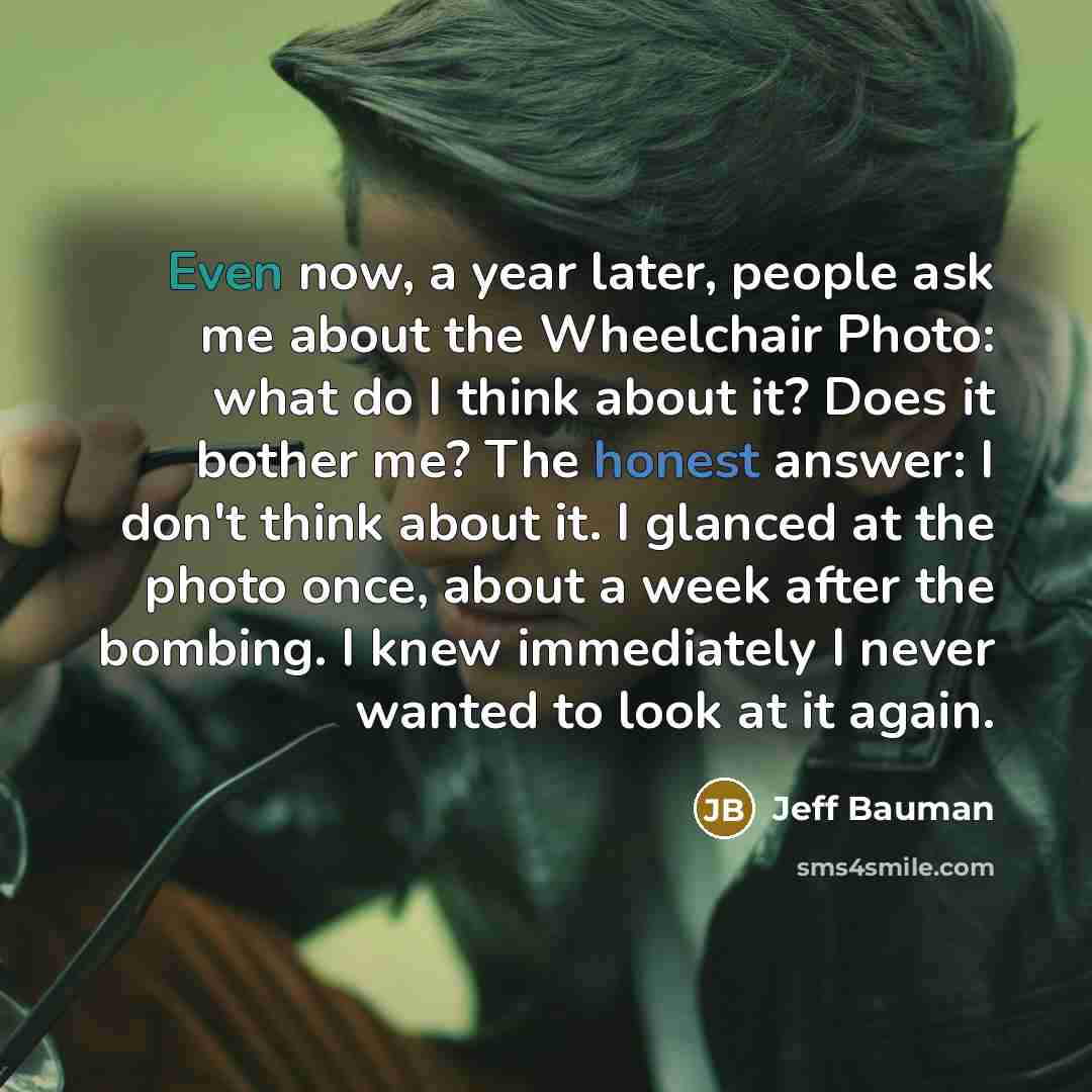 “Even now, a year later, people ask me about the Wheelchair Photo: what do I think about it? Does it bother me? The honest answer: I don't think about it. I glanced at the photo once, about a week after the bombing. I knew immediately I never wanted to look at it again.” quote by Jeff Bauman