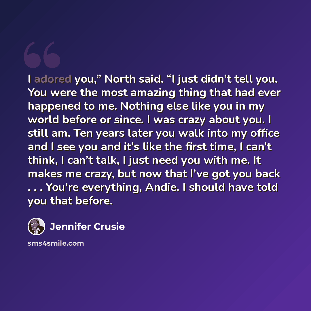 “I adored you,” North said. “I just didn’t tell you. You were the most amazing thing that had ever happened to me. Nothing else like you in my world before or since. I was crazy about you. I still am. Ten years later you walk into my office and I see you and it’s like the first time, I can’t think…” quote by Jennifer Crusie