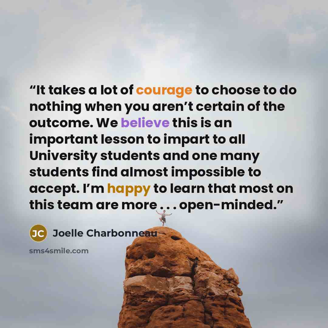 “It takes a lot of courage to choose to do nothing when you aren’t certain of the outcome. We believe this is an important lesson to impart to all University students and one many students find almost impossible to accept. I’m happy to learn that most on this team are more . . . open-minded.” quote by Joelle Charbonneau