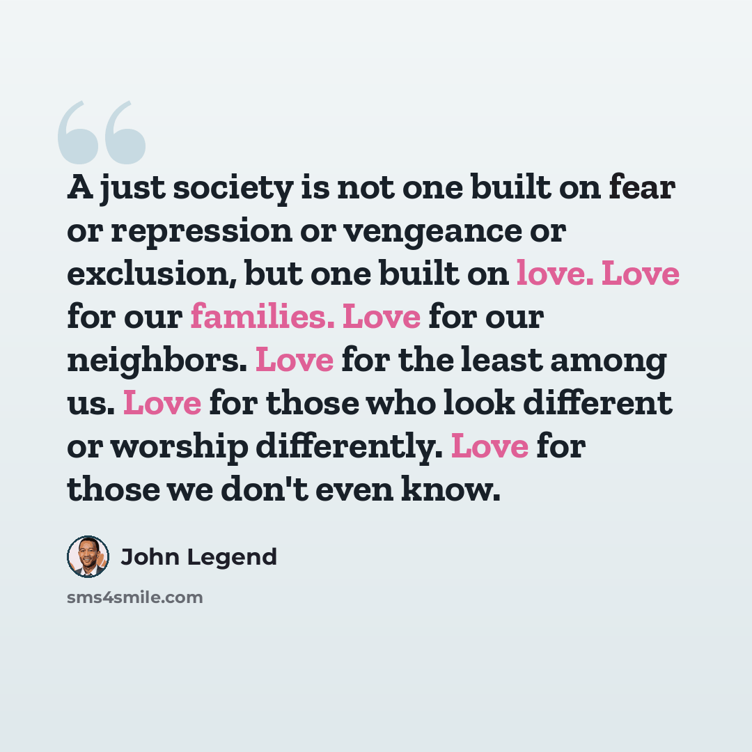 “A just society is not one built on fear or repression or vengeance or exclusion, but one built on love. Love for our families. Love for our neighbors. Love for the least among us. Love for those who look different or worship differently. Love for those we don't even know.” quote by John Legend