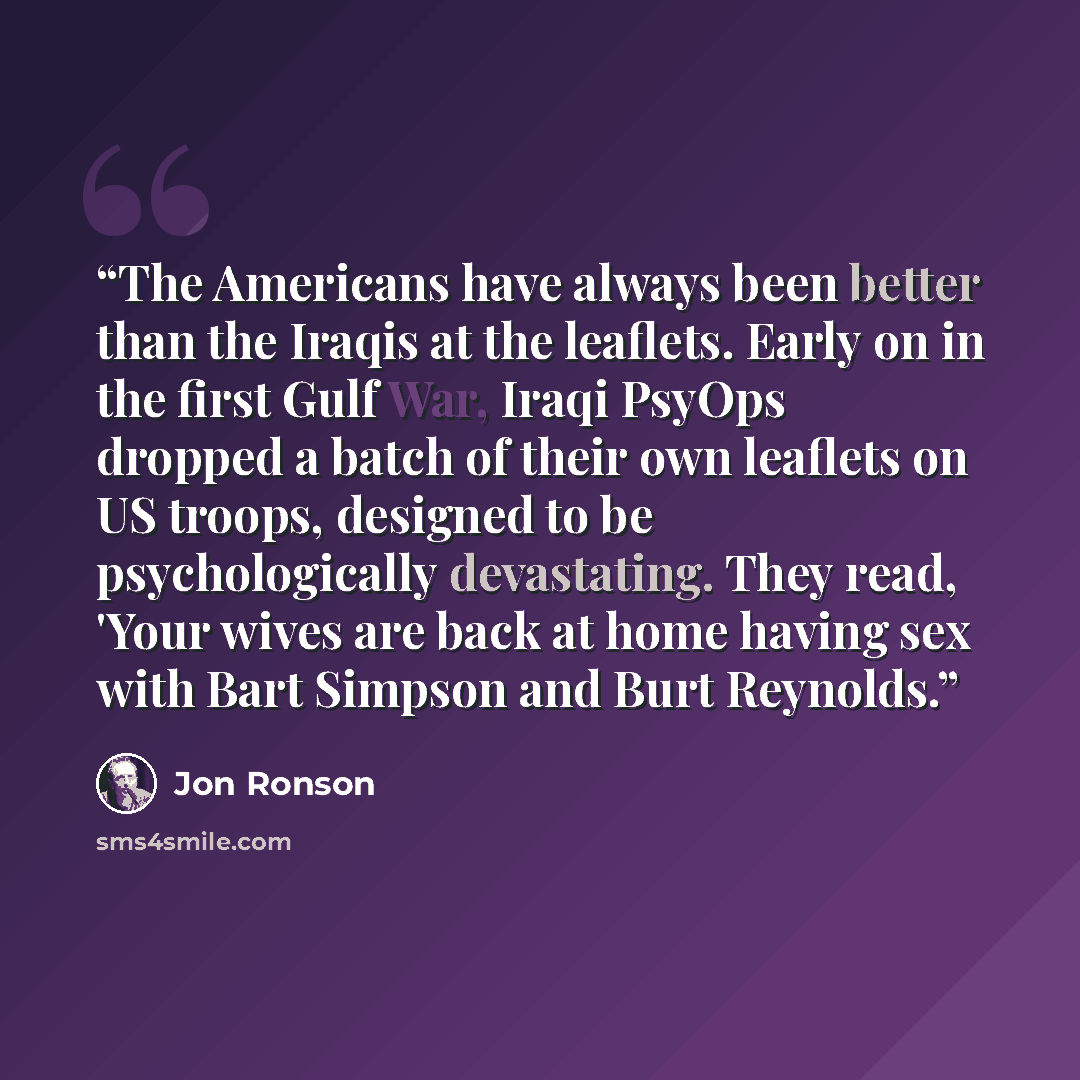 “The Americans have always been better than the Iraqis at the leaflets. Early on in the first Gulf War, Iraqi PsyOps dropped a batch of their own leaflets on US troops, designed to be psychologically devastating. They read, 'Your wives are back at home having sex with Bart Simpson and Burt Reynolds.” quote by Jon Ronson