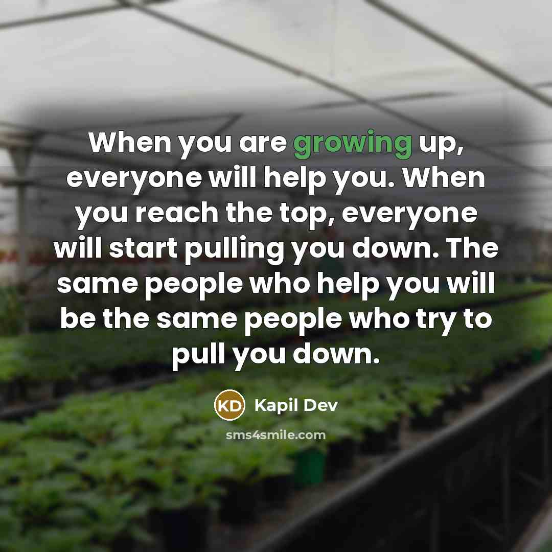 “When you are growing up, everyone will help you. When you reach the top, everyone will start pulling you down. The same people who help you will be the same people who try to pull you down.” quote by Kapil Dev