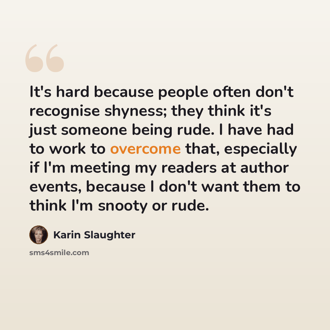 “It's hard because people often don't recognise shyness; they think it's just someone being rude. I have had to work to overcome that, especially if I'm meeting my readers at author events, because I don't want them to think I'm snooty or rude.” quote by Karin Slaughter