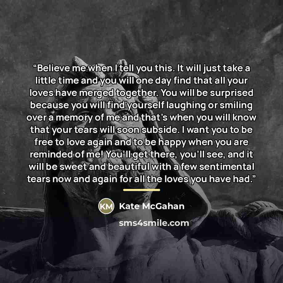 “Believe me when I tell you this. It will just take a little time and you will one day find that all your loves have merged together. You will be surprised because you will find yourself laughing or smiling over a memory of me and that’s when you will know that your tears will soon subside. I want…” quote by Kate McGahan