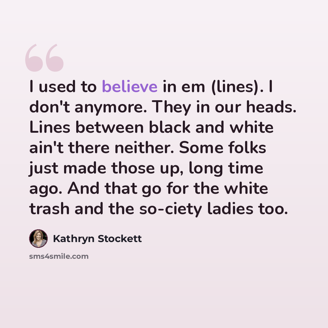 “I used to believe in em (lines). I don't anymore. They in our heads. Lines between black and white ain't there neither. Some folks just made those up, long time ago. And that go for the white trash and the so-ciety ladies too.” quote by Kathryn Stockett