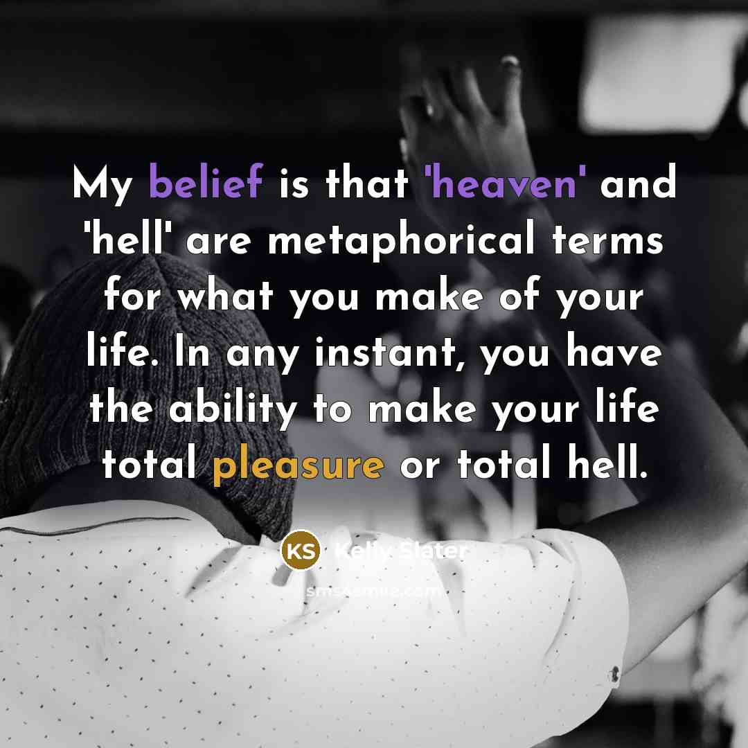 “My belief is that 'heaven' and 'hell' are metaphorical terms for what you make of your life. In any instant, you have the ability to make your life total pleasure or total hell.” quote by Kelly Slater