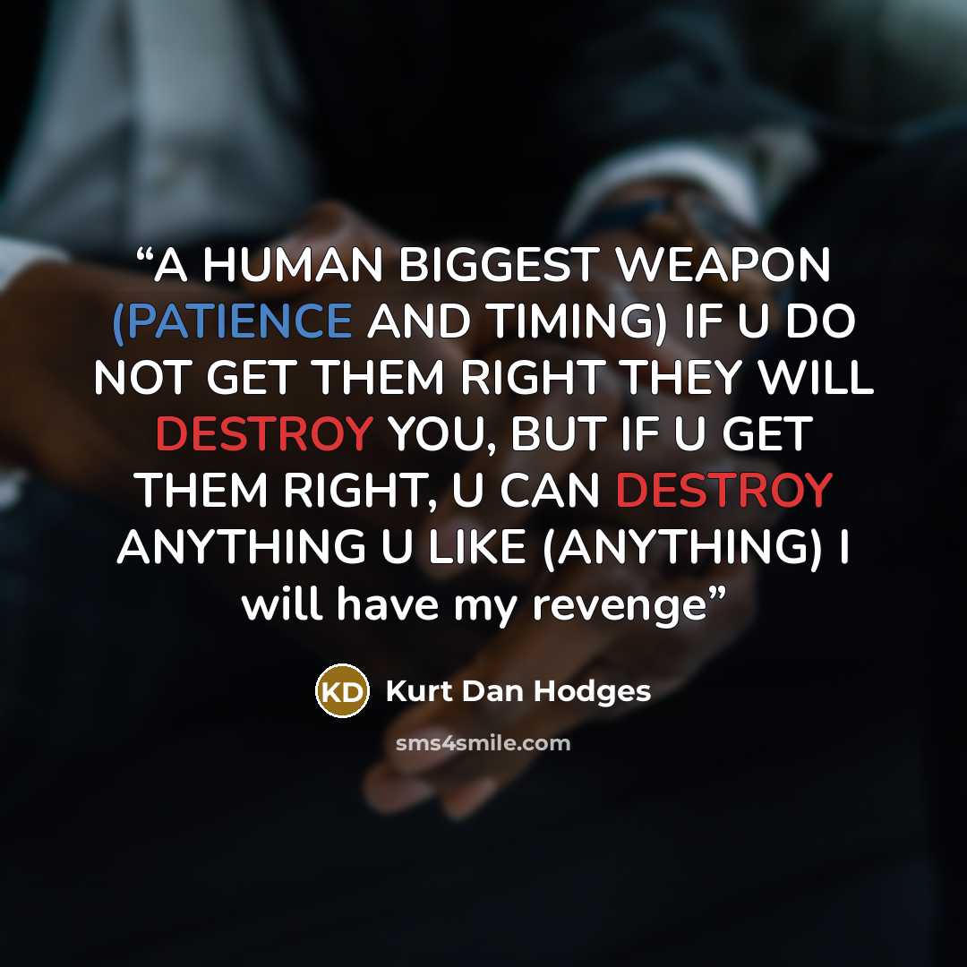“A HUMAN BIGGEST WEAPON (PATIENCE AND TIMING) IF U DO NOT GET THEM RIGHT THEY WILL DESTROY YOU, BUT IF U GET THEM RIGHT, U CAN DESTROY ANYTHING U LIKE (ANYTHING) I will have my revenge” quote by Kurt Dan Hodges