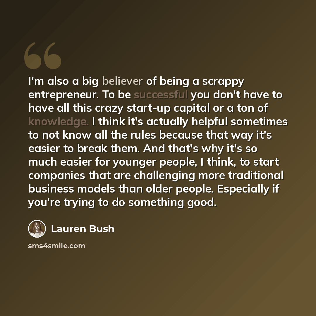 “I'm also a big believer of being a scrappy entrepreneur. To be successful you don't have to have all this crazy start-up capital or a ton of knowledge. I think it's actually helpful sometimes to not know all the rules because that way it's easier to break them. And that's why it's so much easier…” quote by Lauren Bush