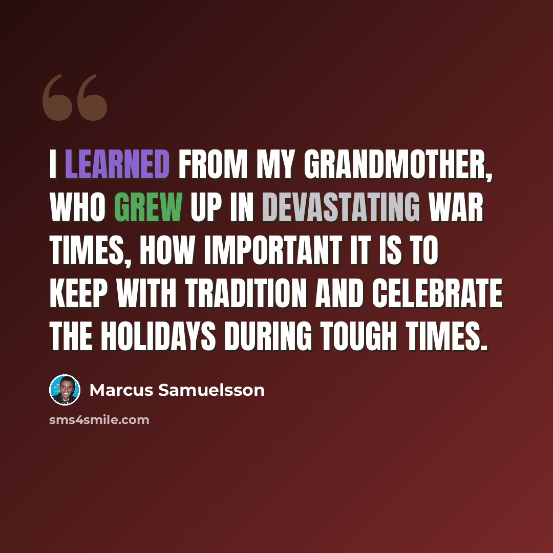 “I learned from my grandmother, who grew up in devastating war times, how important it is to keep with tradition and celebrate the holidays during tough times.” quote by Marcus Samuelsson